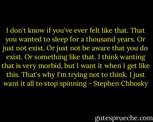 I don't know if you've ever felt like that. That you wanted to sleep for a thousand years. Or just not exist. Or just not be aware that you do exist. Or something like that. I think wanting that is very morbid, but I want it when I get like this. That's why I'm trying not to think. I just want it all to stop spinning - Stephen Chbosky
