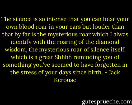 The silence is so intense that you can hear your own blood roar in your ears but louder than that by far is the mysterious roar which I alwas identify with the roaring of the diamond wisdom, the mysterious roar of silence itself, which is a great Shhhh reminding you of something you've seemed to have forgotten in the stress of your days since birth. - Jack Kerouac