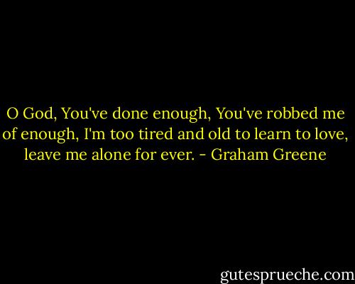 O God, You've done enough, You've robbed me of enough, I'm too tired and old to learn to love, leave me alone for ever. - Graham Greene