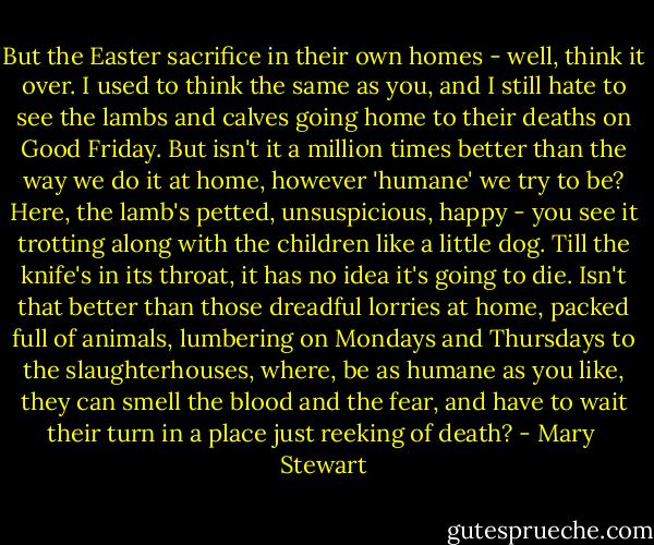 But the Easter sacrifice in their own homes - well, think it over. I used to think the same as you, and I still hate to see the lambs and calves going home to their deaths on Good Friday. But isn't it a million times better than the way we do it at home, however 'humane' we try to be? Here, the lamb's petted, unsuspicious, happy - you see it trotting along with the children like a little dog. Till the knife's in its throat, it has no idea it's going to die. Isn't that better than those dreadful lorries at home, packed full of animals, lumbering on Mondays and Thursdays to the slaughterhouses, where, be as humane as you like, they can smell the blood and the fear, and have to wait their turn in a place just reeking of death? - Mary  Stewart