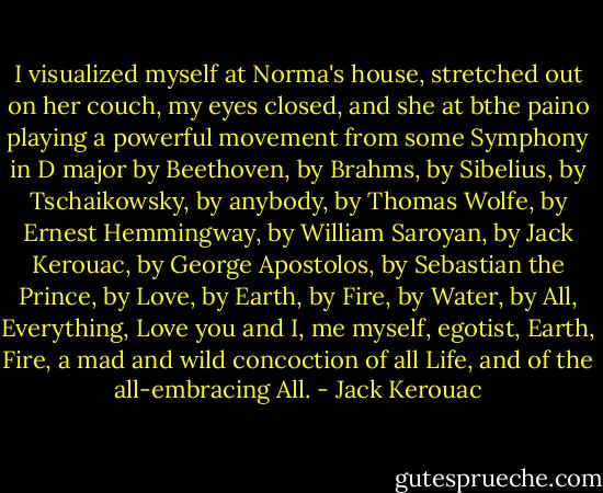 I visualized myself at Norma's house, stretched out on her couch, my eyes closed, and she at bthe paino playing a powerful movement from some Symphony in D major by Beethoven, by Brahms, by Sibelius, by Tschaikowsky, by anybody, by Thomas Wolfe, by Ernest Hemmingway, by William Saroyan, by Jack Kerouac, by George Apostolos, by Sebastian the Prince, by Love, by Earth, by Fire, by Water, by All, Everything, Love you and I, me myself, egotist, Earth, Fire, a mad and wild concoction of all Life, and of the all-embracing All. - Jack Kerouac
