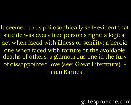 It seemed to us philosophically self-evident that suicide was every free person's right: a logical act when faced with illness or senility; a heroic one when faced with torture or the avoidable deaths of others; a glamourous one in the fury of dissappointed love (see: Great Literature). - Julian Barnes