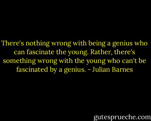 There's nothing wrong with being a genius who can fascinate the young. Rather, there's something wrong with the young who can't be fascinated by a genius. - Julian Barnes
