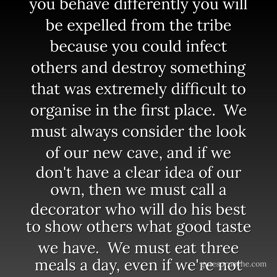 The all-powerful Zahir seemed to be born with every human being and to gain full strength in childhood, imposing rules that would thereafter always be respected:<br /><br />People who are different are dangerous; they belong to another tribe; they want our lands and our women.<br /><br />We must marry, have children, reproduce the species.<br /><br />Love is only a small thing, enough for one person, and any suggestion that the heart might be larger than this may seem perverse.<br /><br />When we are married we are authorised to take possession of the other person, body and soul.<br /><br />We must do jobs we detest because we are part of an organised society, and if everyone did what they wanted to do, the world would come to a standstill.<br /><br />We must buy jewelry; it identifies us with our tribe.<br /><br />We must be amusing at all times and sneer at those who express their real feelings; it's dangerous for a tribe to allow its members to show their feelings.<br /><br />We must at all costs avoid saying no because people prefer those who always say yes, and this allows us to survive in hostile territory.<br /><br />What other people think is more important than what we feel.<br /><br />Never make a fuss--it might attract the attention of an enemy tribe.<br /><br />If you behave differently you will be expelled from the tribe because you could infect others and destroy something that was extremely difficult to organise in the first place.<br /><br />We must always consider the look of our new cave, and if we don't have a clear idea of our own, then we must call a decorator who will do his best to show others what good taste we have.<br /><br />We must eat three meals a day, even if we're not hungry, and when we fail to fit the current ideal of beauty we must fast, even if we're starving.<br /><br />We must dress according to the dictates of fashion, make love whether we feel like it or not, kill in the name of our country, wish time away so that retirement comes more quickly, elect politicians, complain about the cost of living, change our hair-style, criticise anyone who is different, go to a religious service on Sunday, Saturday or Friday, depending on our religion, and there beg forgiveness for our sins and puff ourselves up with pride because we know the truth and despise he other tribe, who worship false gods.<br /><br />Our children must follow in our footsteps; after all we are older and know more about the world.<br /><br />We must have a university degree even if we never get a job in the area of knowledge we were forced to study. <br /><br />We must never make our parents sad, even if this means giving up everything that makes us happy. <br /><br />We must play music quietly, talk quietly, weep in private, because I am the all-powerful Zahir, who lays down the rules and determines the meaning of success, the best way to love, the importance of rewards. - Paulo Coelho