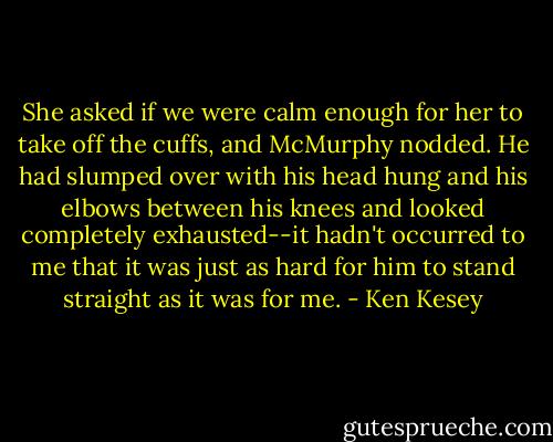 She asked if we were calm enough for her to take off the cuffs, and McMurphy nodded. He had slumped over with his head hung and his elbows between his knees and looked completely exhausted--it hadn't occurred to me that it was just as hard for him to stand straight as it was for me. - Ken Kesey