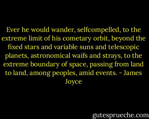 Ever he would wander, selfcompelled, to the extreme limit of his cometary orbit, beyond the fixed stars and variable suns and telescopic planets, astronomical waifs and strays, to the extreme boundary of space, passing from land to land, among peoples, amid events. - James Joyce