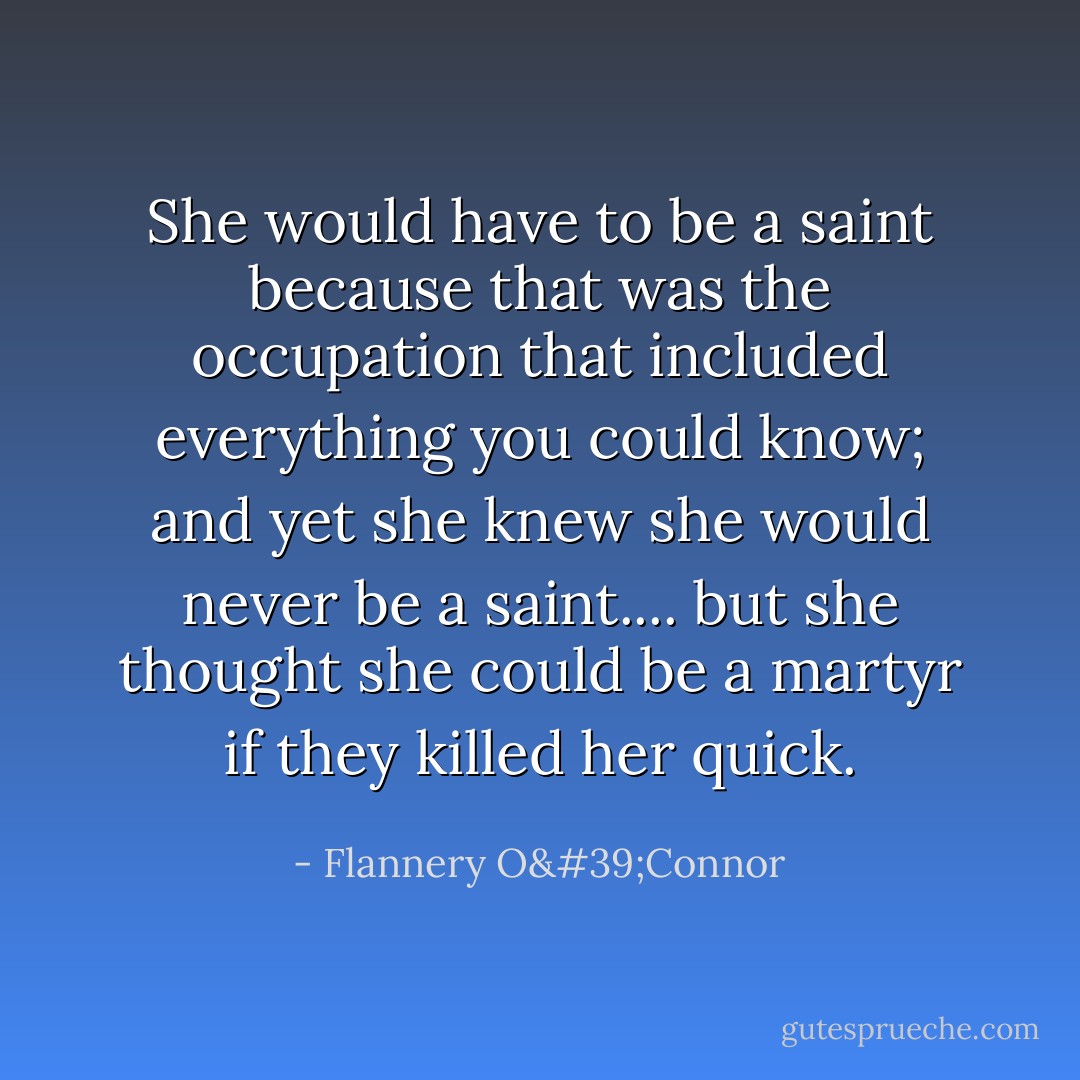 She would have to be a saint because that was the occupation that included everything you could know; and yet she knew she would never be a saint.... but she thought she could be a martyr if they killed her quick. - Flannery O'Connor