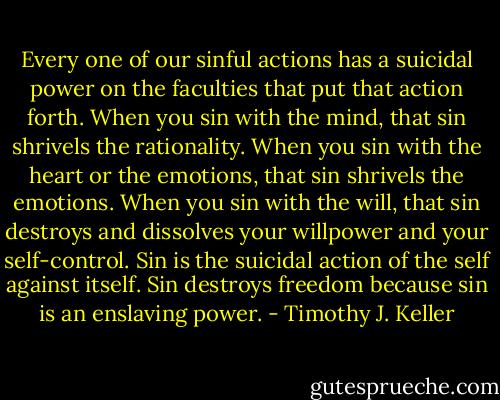 Every one of our sinful actions has a suicidal power on the faculties that put that action forth. When you sin with the mind, that sin shrivels the rationality. When you sin with the heart or the emotions, that sin shrivels the emotions. When you sin with the will, that sin destroys and dissolves your willpower and your self-control. Sin is the suicidal action of the self against itself. Sin destroys freedom because sin is an enslaving power. - Timothy J. Keller