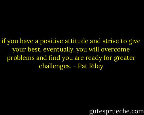 if you have a positive attitude and strive to give your best, eventually, you will overcome problems and find you are ready for greater challenges. - Pat Riley