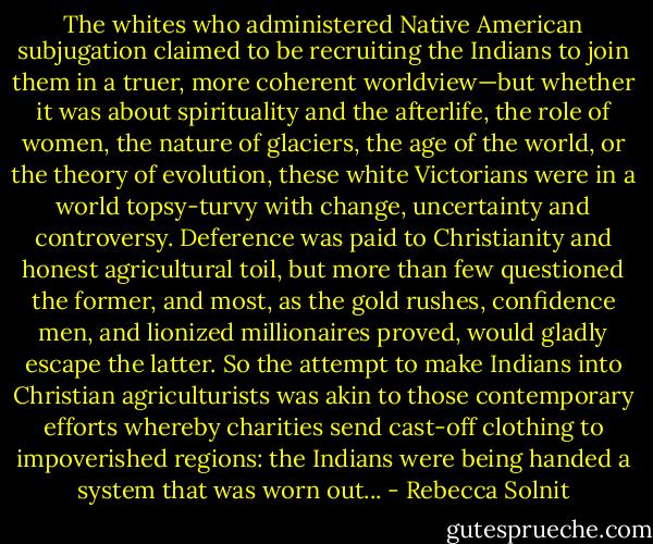 The whites who administered Native American subjugation claimed to be recruiting the Indians to join them in a truer, more coherent worldview—but whether it was about spirituality and the afterlife, the role of women, the nature of glaciers, the age of the world, or the theory of evolution, these white Victorians were in a world topsy-turvy with change, uncertainty and controversy. Deference was paid to Christianity and honest agricultural toil, but more than few questioned the former, and most, as the gold rushes, confidence men, and lionized millionaires proved, would gladly escape the latter. So the attempt to make Indians into Christian agriculturists was akin to those contemporary efforts whereby charities send cast-off clothing to impoverished regions: the Indians were being handed a system that was worn out... - Rebecca Solnit