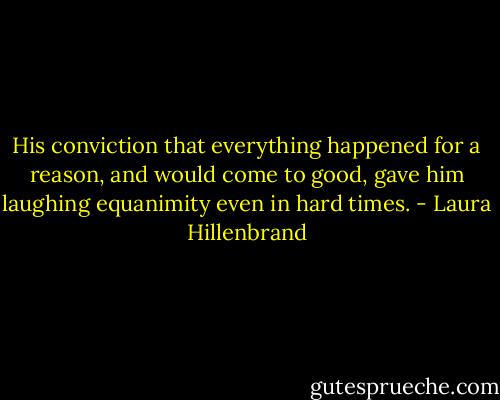 His conviction that everything happened for a reason, and would come to good, gave him laughing equanimity even in hard times. - Laura Hillenbrand