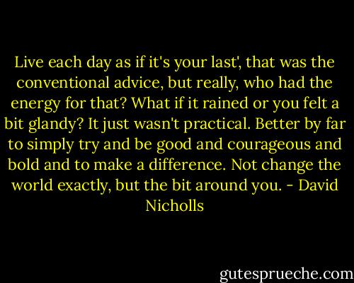 Live each day as if it's your last', that was the conventional advice, but really, who had the energy for that? What if it rained or you felt a bit glandy? It just wasn't practical. Better by far to simply try and be good and courageous and bold and to make a difference. Not change the world exactly, but the bit around you. - David Nicholls