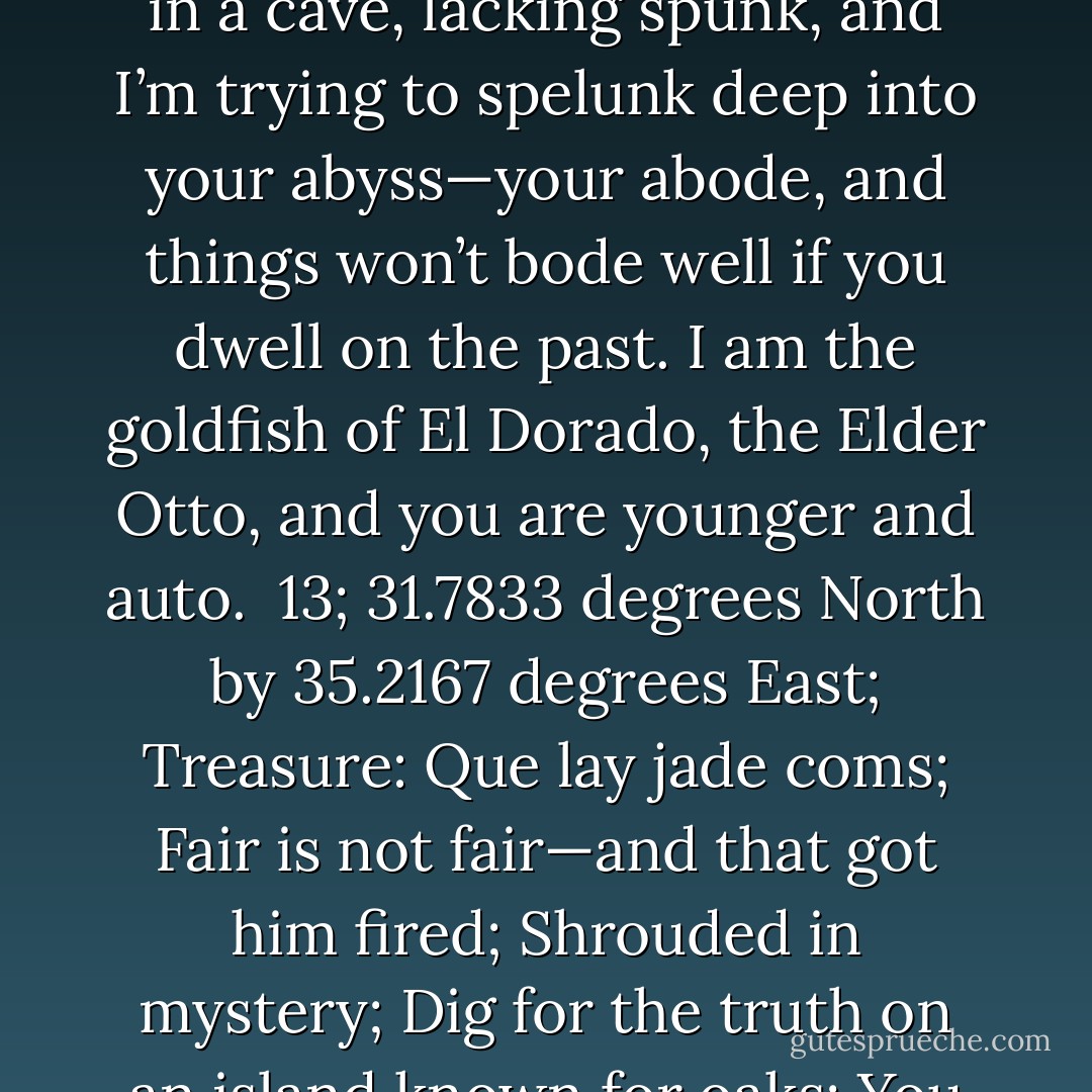 Dear Mr. Peacock, <br /><br />I miss your plumage, and I’m flummoxed by your plummeting desire to be desired. You’re like an albino in a cave, lacking spunk, and I’m trying to spelunk deep into your abyss—your abode, and things won’t bode well if you dwell on the past. I am the goldfish of El Dorado, the Elder Otto, and you are younger and auto.<br /><br />13; 31.7833 degrees North by 35.2167 degrees East; Treasure: Que lay jade coms; Fair is not fair—and that got him fired; Shrouded in mystery; Dig for the truth on an island known for oaks; You bring a shovel, and I’ll bring a lawn chair and a list of instructions.  - Jarod Kintz