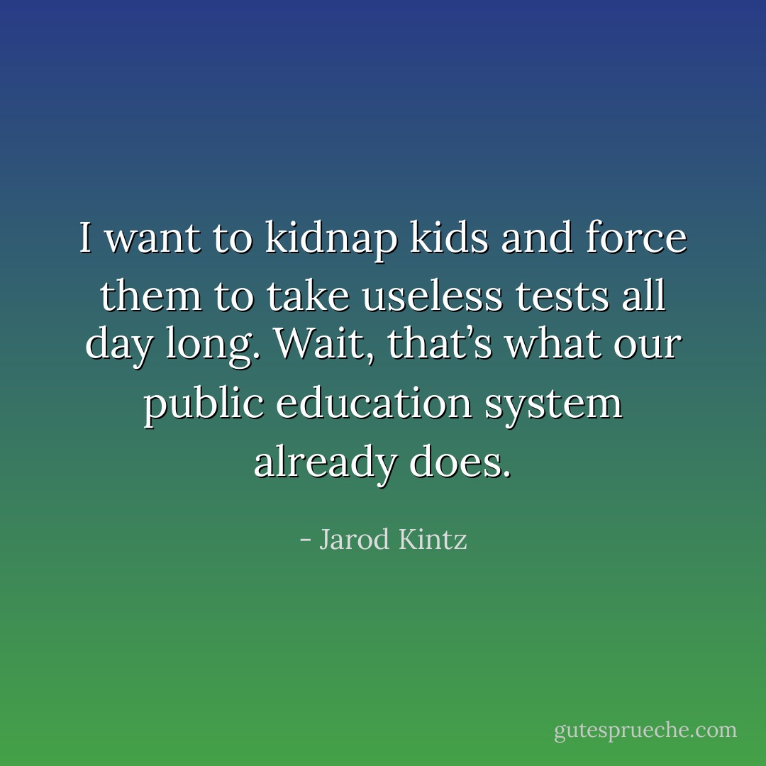 I want to kidnap kids and force them to take useless tests all day long. Wait, that’s what our public education system already does. - Jarod Kintz