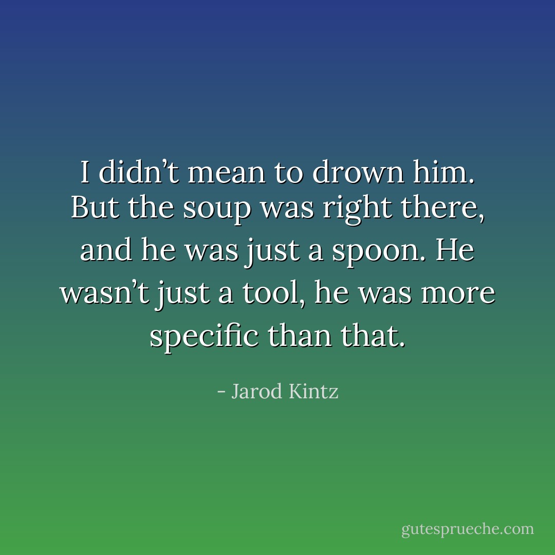 I didn’t mean to drown him. But the soup was right there, and he was just a spoon. He wasn’t just a tool, he was more specific than that. - Jarod Kintz