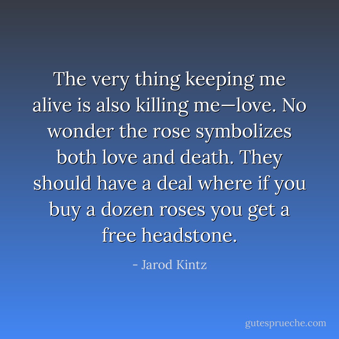 The very thing keeping me alive is also killing me—love. No wonder the rose symbolizes both love and death. They should have a deal where if you buy a dozen roses you get a free headstone. - Jarod Kintz