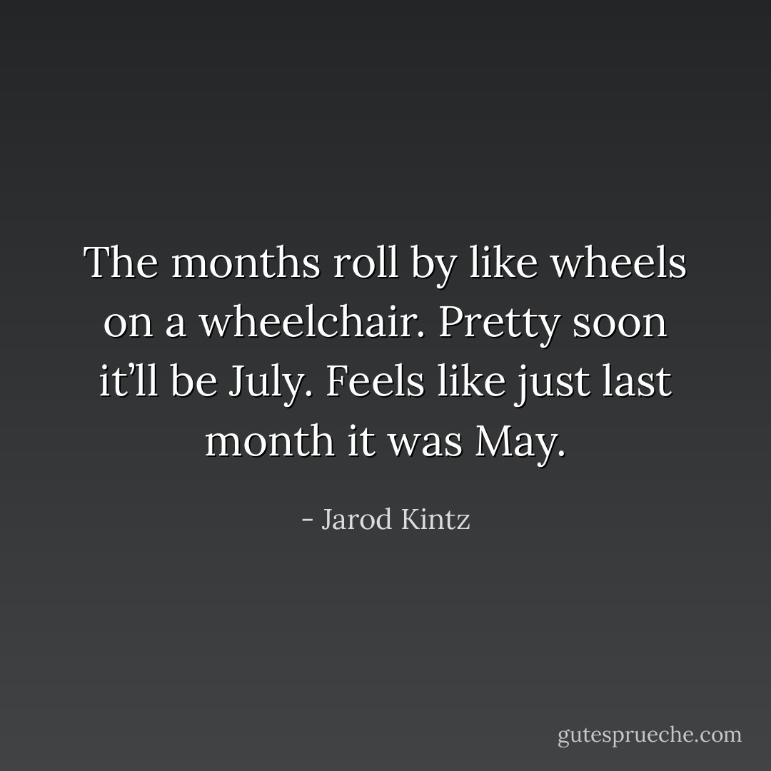 The months roll by like wheels on a wheelchair. Pretty soon it’ll be July. Feels like just last month it was May. - Jarod Kintz