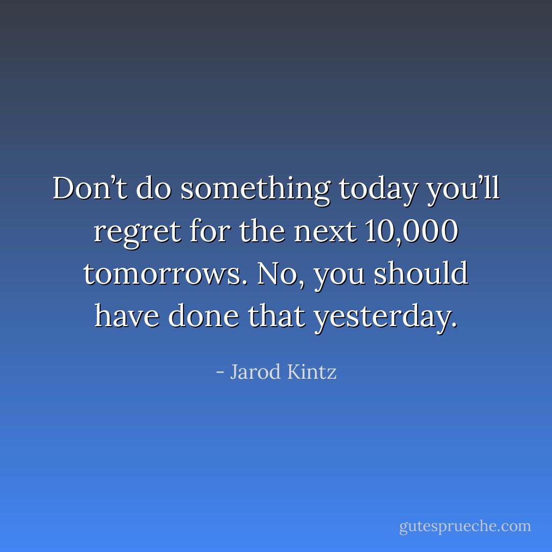 Don’t do something today you’ll regret for the next 10,000 tomorrows. No, you should have done that yesterday. - Jarod Kintz