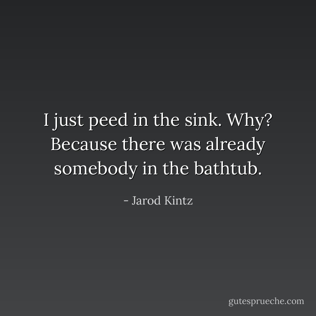 I just peed in the sink. Why? Because there was already somebody in the bathtub. - Jarod Kintz