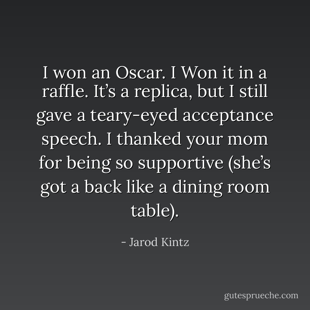 I won an Oscar. I Won it in a raffle. It’s a replica, but I still gave a teary-eyed acceptance speech. I thanked your mom for being so supportive (she’s got a back like a dining room table). - Jarod Kintz