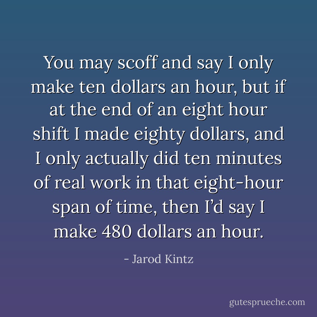 You may scoff and say I only make ten dollars an hour, but if at the end of an eight hour shift I made eighty dollars, and I only actually did ten minutes of real work in that eight-hour span of time, then I’d say I make 480 dollars an hour. - Jarod Kintz
