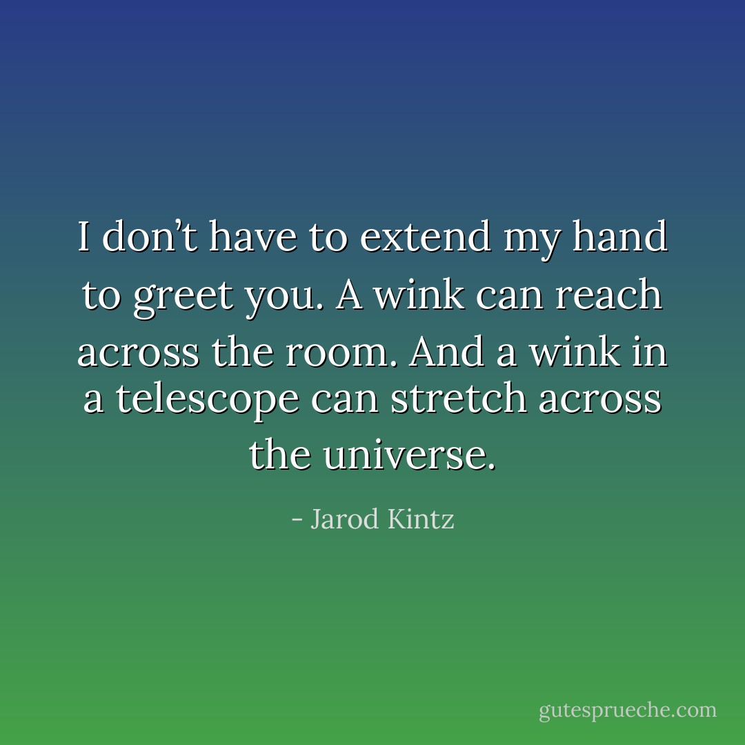 I don’t have to extend my hand to greet you. A wink can reach across the room. And a wink in a telescope can stretch across the universe. - Jarod Kintz