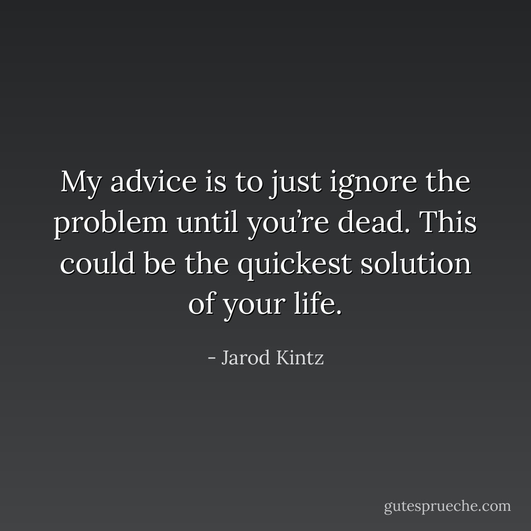 My advice is to just ignore the problem until you’re dead. This could be the quickest solution of your life. - Jarod Kintz