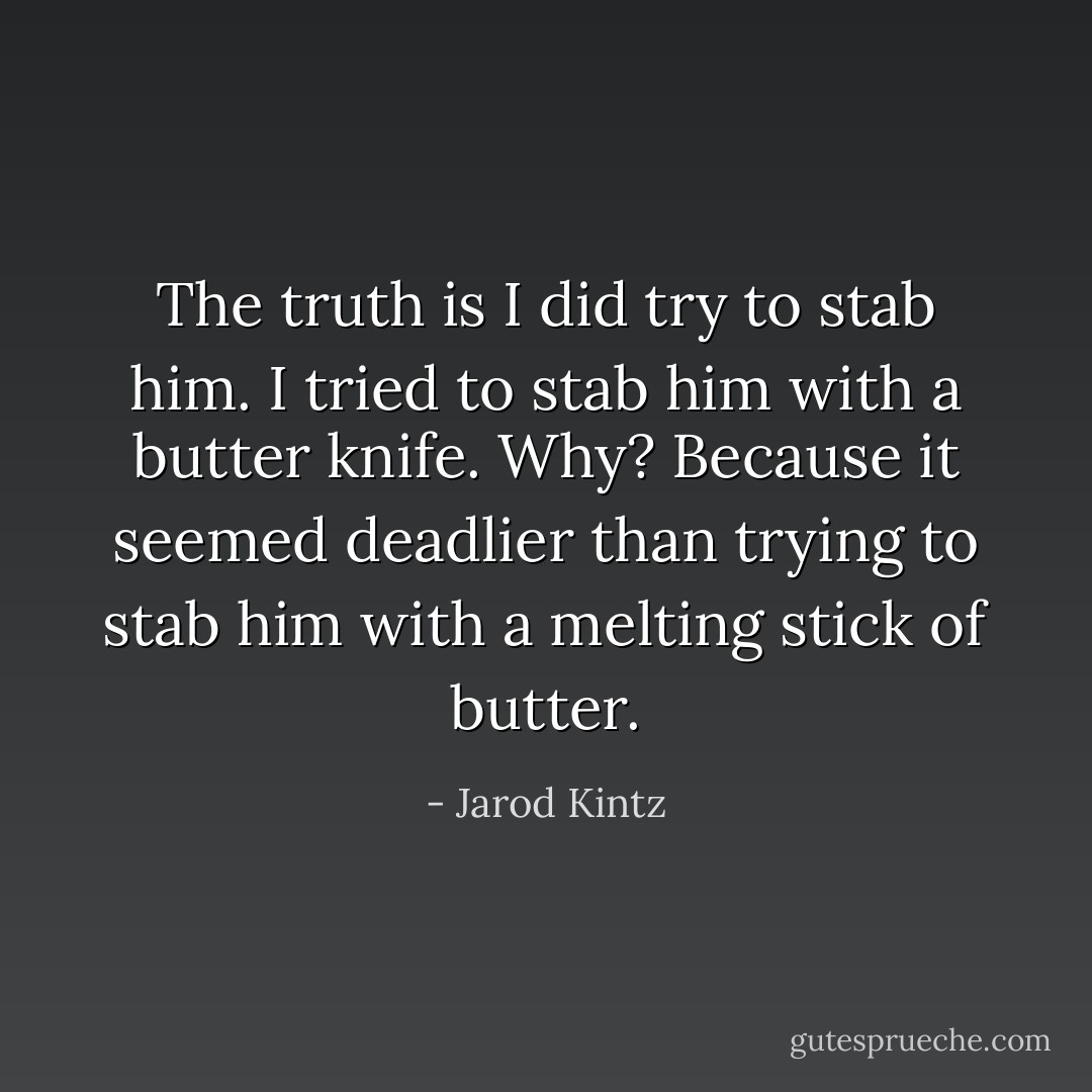 The truth is I did try to stab him. I tried to stab him with a butter knife. Why? Because it seemed deadlier than trying to stab him with a melting stick of butter. - Jarod Kintz
