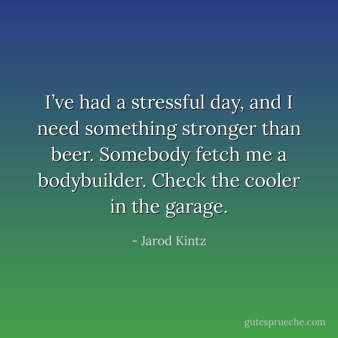 I’ve had a stressful day, and I need something stronger than beer. Somebody fetch me a bodybuilder. Check the cooler in the garage. - Jarod Kintz