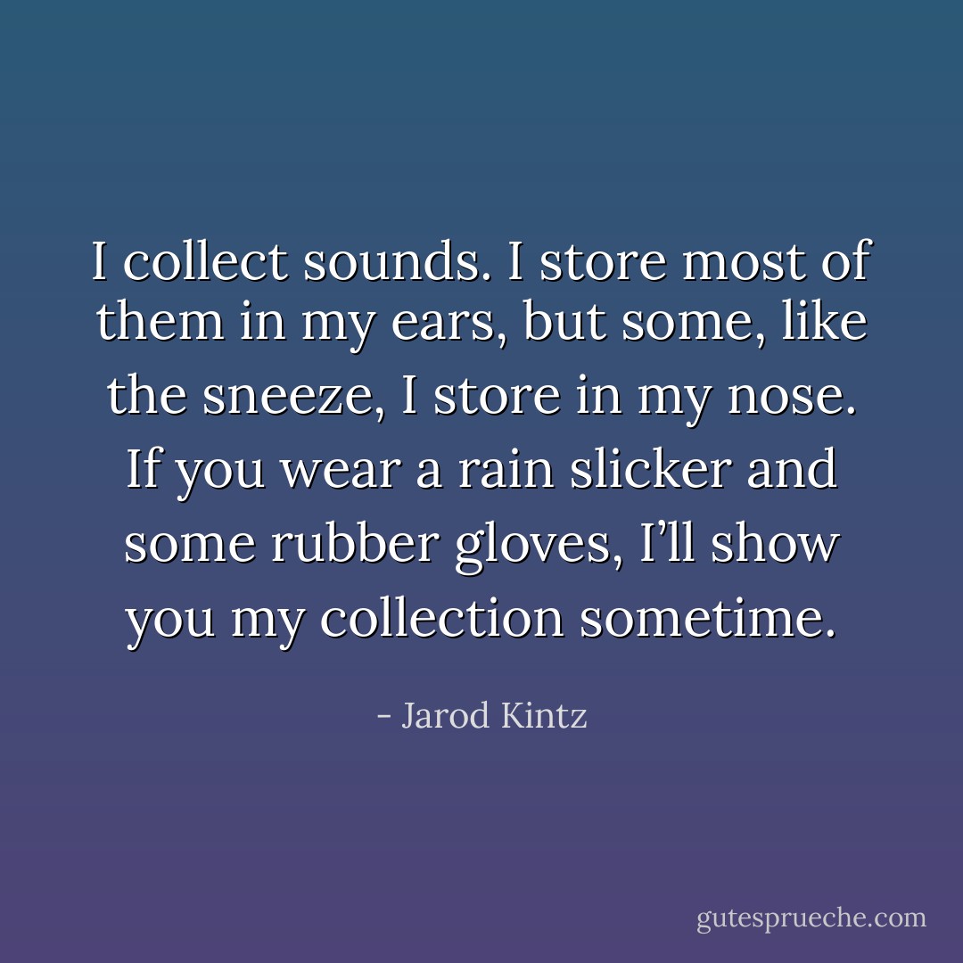 I collect sounds. I store most of them in my ears, but some, like the sneeze, I store in my nose. If you wear a rain slicker and some rubber gloves, I’ll show you my collection sometime. - Jarod Kintz
