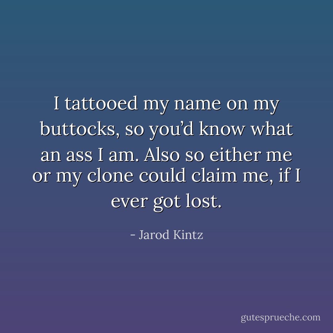 I tattooed my name on my buttocks, so you’d know what an ass I am. Also so either me or my clone could claim me, if I ever got lost. - Jarod Kintz