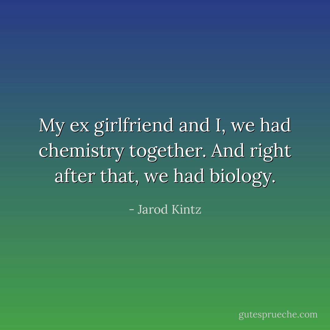 My ex girlfriend and I, we had chemistry together. And right after that, we had biology. - Jarod Kintz