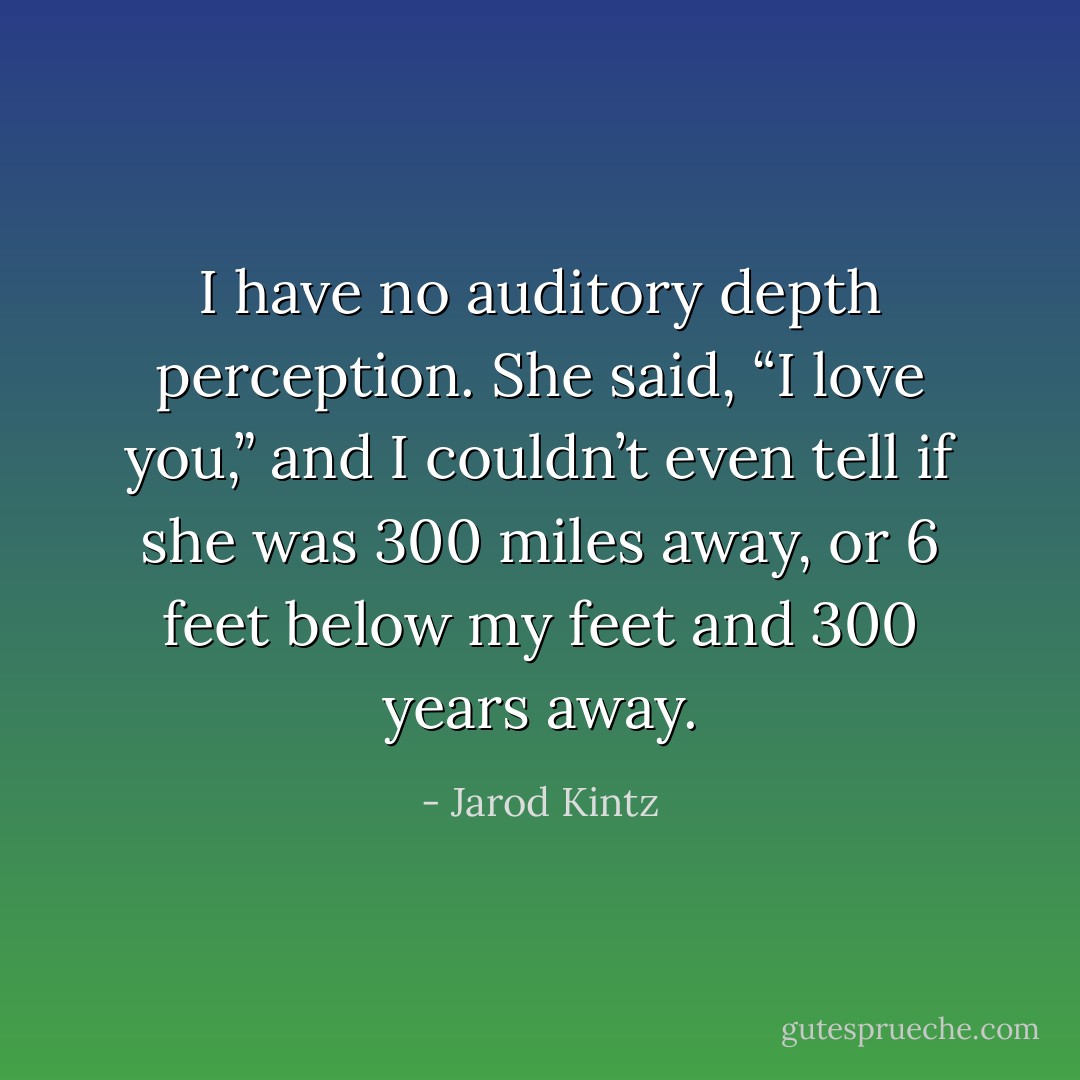 I have no auditory depth perception. She said, “I love you,” and I couldn’t even tell if she was 300 miles away, or 6 feet below my feet and 300 years away. - Jarod Kintz