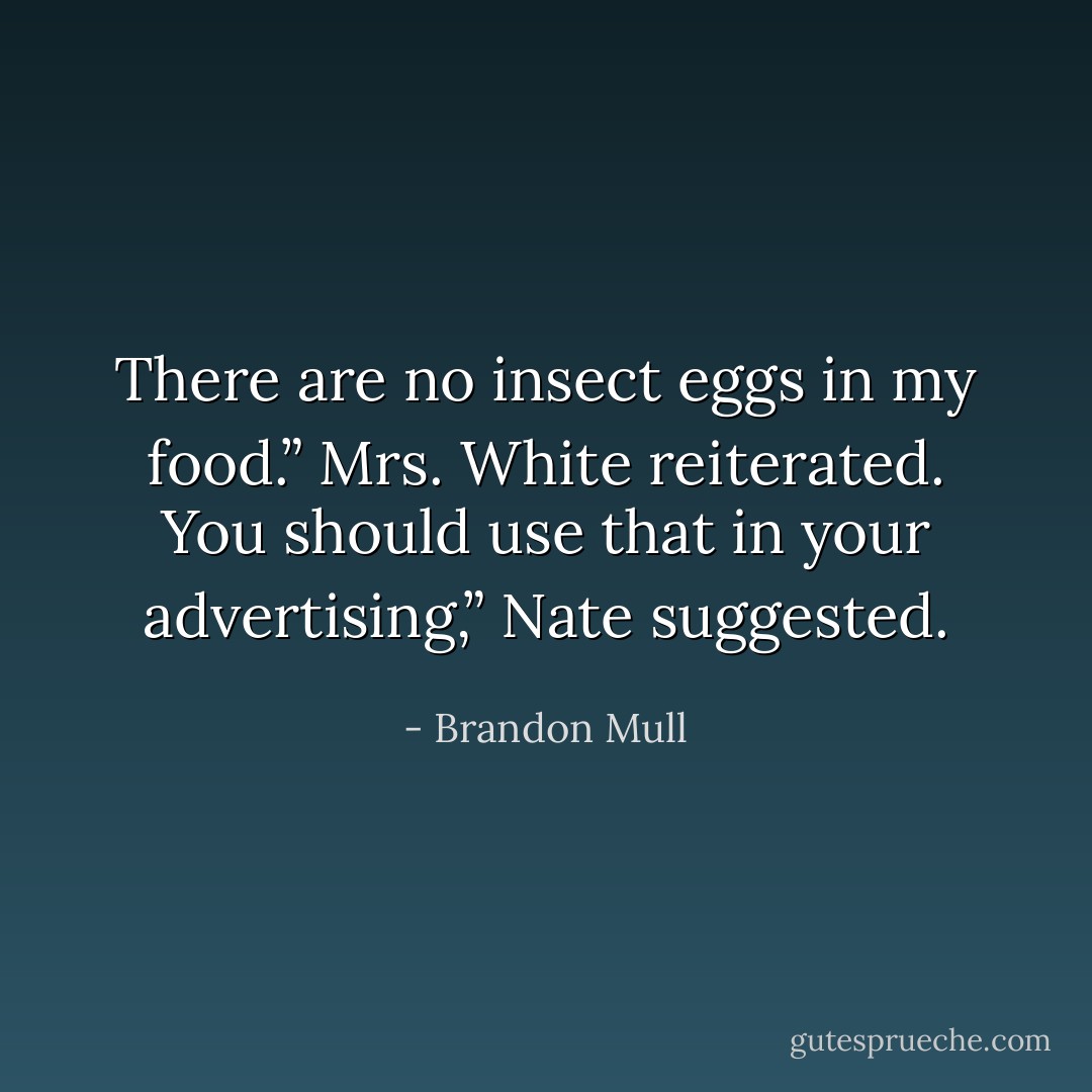 There are no insect eggs in my food.” Mrs. White reiterated.<br />You should use that in your advertising,” Nate suggested. - Brandon Mull