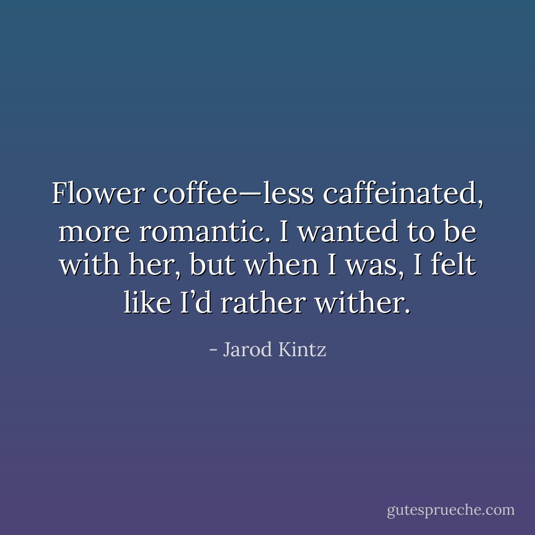 Flower coffee—less caffeinated, more romantic. I wanted to be with her, but when I was, I felt like I’d rather wither. - Jarod Kintz