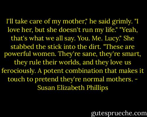 I'll take care of my mother," he said grimly. "I love her, but she doesn't run my life."<br />"Yeah, that's what we all say. You. Me. Lucy." She stabbed the stick into the dirt. "These are powerful women. They're sane, they're smart, they rule their worlds, and they love us ferociously. A potent combination that makes it touch to pretend they're normal mothers. - Susan Elizabeth Phillips