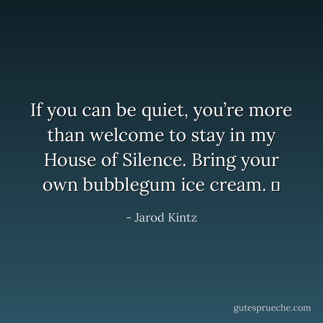 If you can be quiet, you’re more than welcome to stay in my House of Silence. Bring your own bubblegum ice cream.   - Jarod Kintz