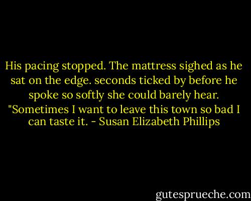 His pacing stopped. The mattress sighed as he sat on the edge. seconds ticked by before he spoke so softly she could barely hear. "Sometimes I want to leave this town so bad I can taste it. - Susan Elizabeth Phillips