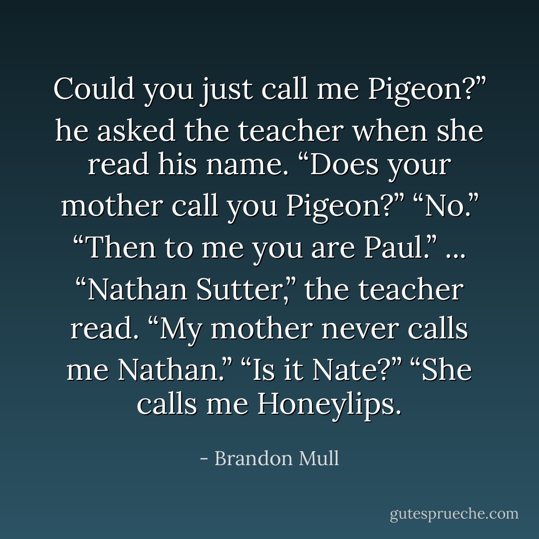 Could you just call me Pigeon?” he asked the teacher when she read his name.<br />“Does your mother call you Pigeon?”<br />“No.”<br />“Then to me you are Paul.”<br />...<br />“Nathan Sutter,” the teacher read.<br />“My mother never calls me Nathan.”<br />“Is it Nate?”<br />“She calls me Honeylips. - Brandon Mull