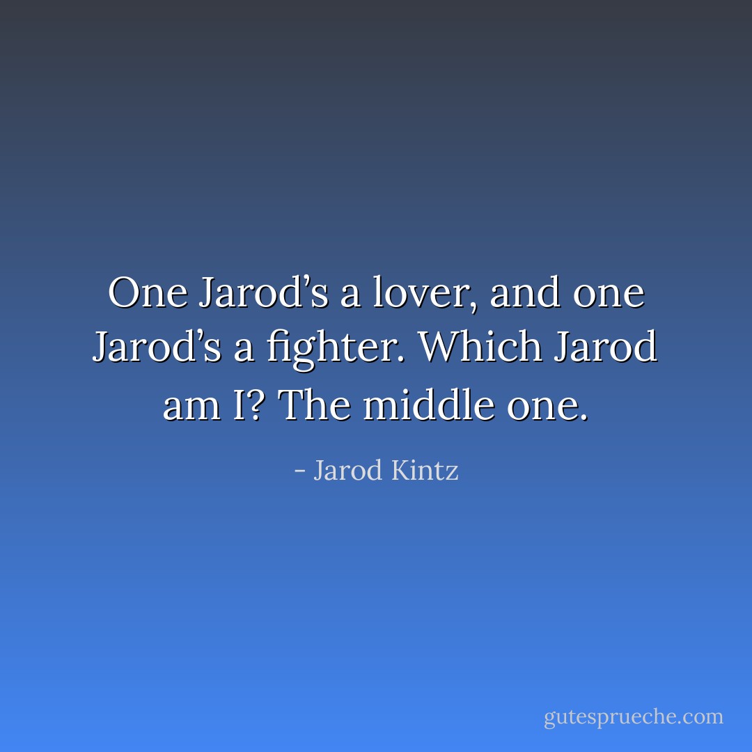 One Jarod’s a lover, and one Jarod’s a fighter. Which Jarod am I? The middle one. - Jarod Kintz