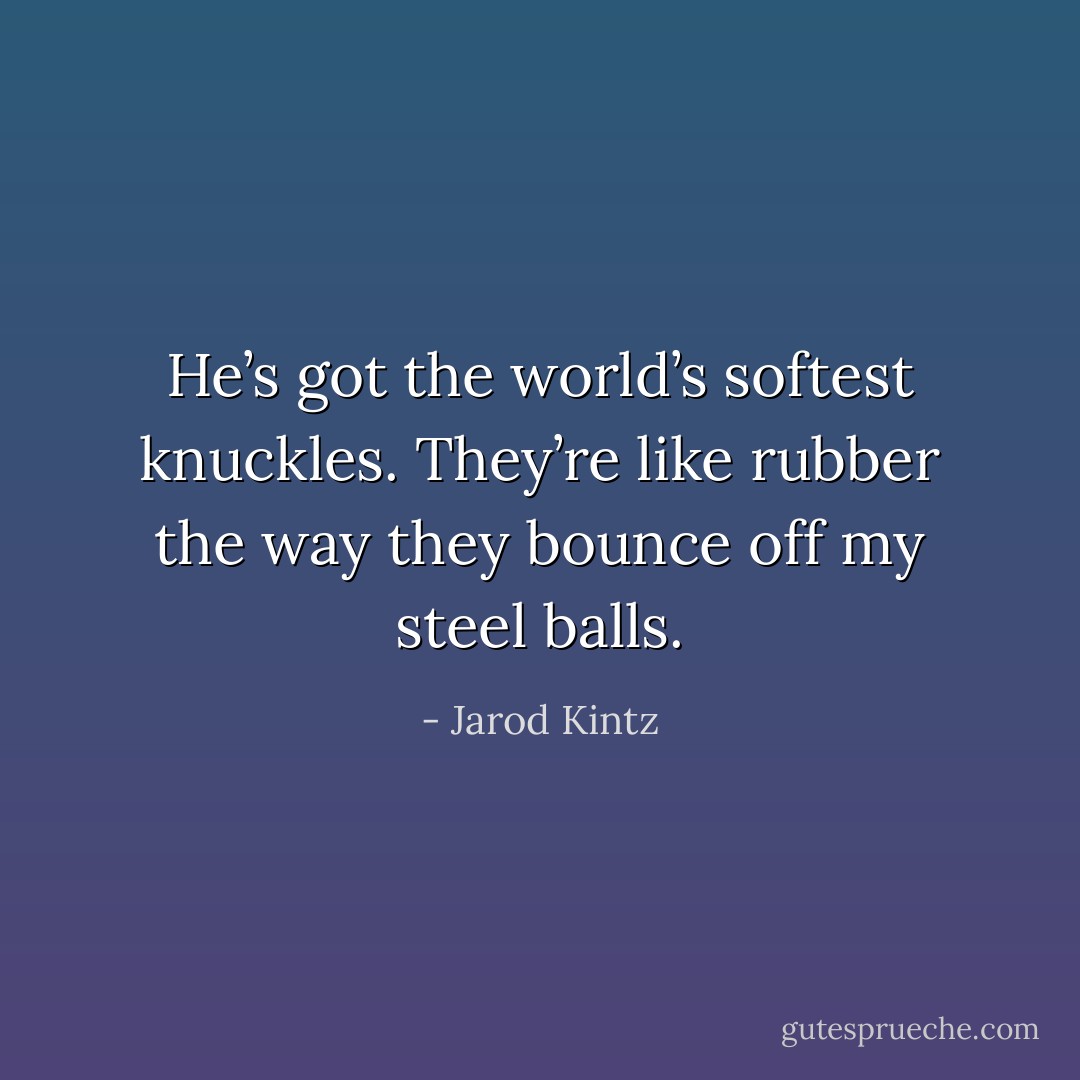 He’s got the world’s softest knuckles. They’re like rubber the way they bounce off my steel balls. - Jarod Kintz