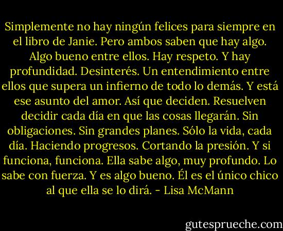 Simplemente no hay ningún felices para siempre en el libro de Janie.<br />Pero ambos saben que hay algo. Algo bueno entre ellos.<br />Hay respeto.<br />Y hay profundidad.<br />Desinterés.<br />Un entendimiento entre ellos que supera un infierno de todo lo demás.<br />Y está ese asunto del amor.<br />Así que deciden. Resuelven decidir cada día en que las cosas llegarán.<br />Sin obligaciones. Sin grandes planes. Sólo la vida, cada día.<br />Haciendo progresos. Cortando la presión.<br />Y si funciona, funciona.<br />Ella sabe algo, muy profundo.<br />Lo sabe con fuerza. Y es algo bueno.<br />Él es el único chico al que ella se lo dirá. - Lisa McMann