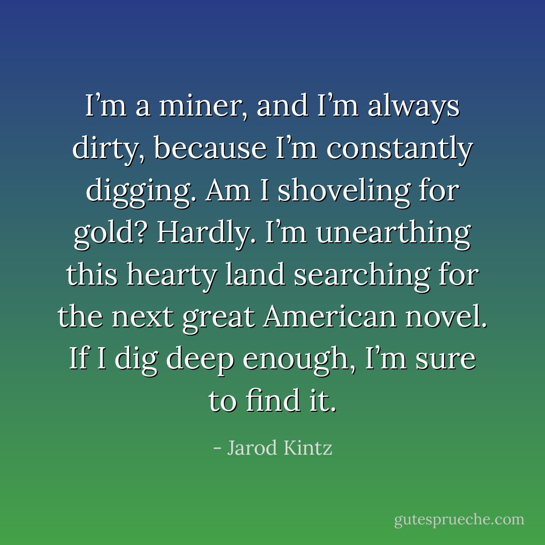 I’m a miner, and I’m always dirty, because I’m constantly digging. Am I shoveling for gold? Hardly. I’m unearthing this hearty land searching for the next great American novel. If I dig deep enough, I’m sure to find it. - Jarod Kintz