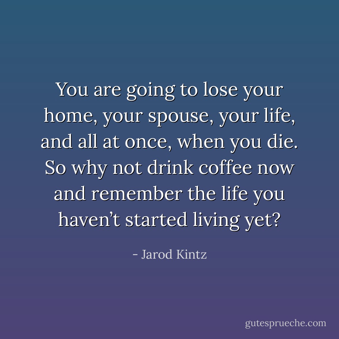 You are going to lose your home, your spouse, your life, and all at once, when you die. So why not drink coffee now and remember the life you haven’t started living yet? - Jarod Kintz