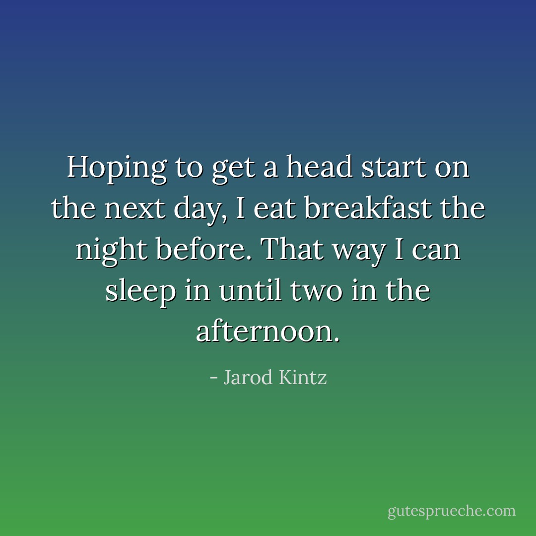 Hoping to get a head start on the next day, I eat breakfast the night before. That way I can sleep in until two in the afternoon. - Jarod Kintz