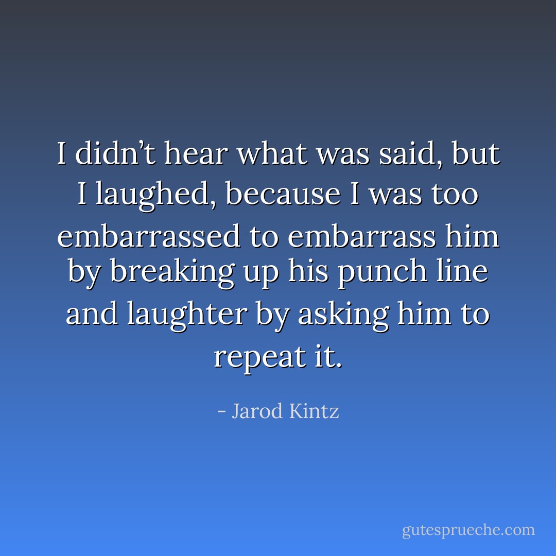 I didn’t hear what was said, but I laughed, because I was too embarrassed to embarrass him by breaking up his punch line and laughter by asking him to repeat it. - Jarod Kintz