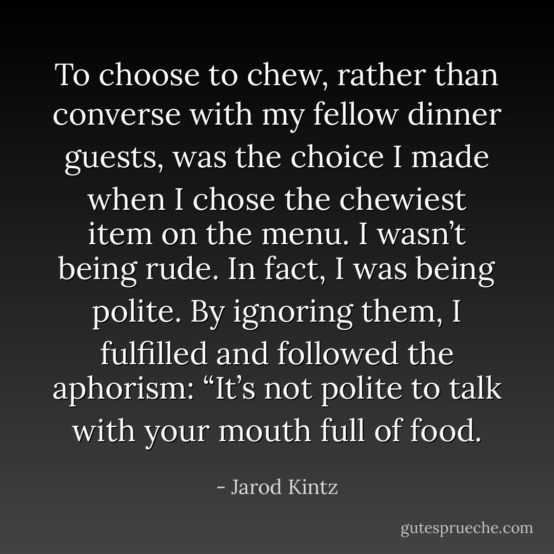 To choose to chew, rather than converse with my fellow dinner guests, was the choice I made when I chose the chewiest item on the menu. I wasn’t being rude. In fact, I was being polite. By ignoring them, I fulfilled and followed the aphorism: “It’s not polite to talk with your mouth full of food. - Jarod Kintz