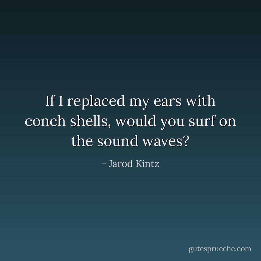 If I replaced my ears with conch shells, would you surf on the sound waves? - Jarod Kintz