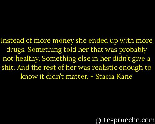 Instead of more money she ended up with more drugs. Something told her that was probably not healthy. Something else in her didn’t give a shit. And the rest of her was realistic enough to know it didn’t matter. - Stacia Kane