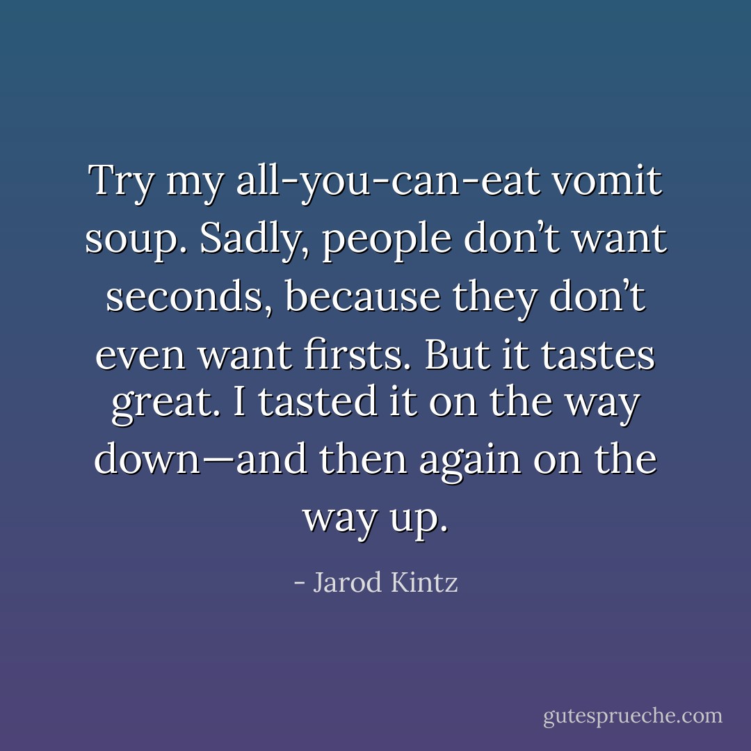 Try my all-you-can-eat vomit soup. Sadly, people don’t want seconds, because they don’t even want firsts. But it tastes great. I tasted it on the way down—and then again on the way up. - Jarod Kintz